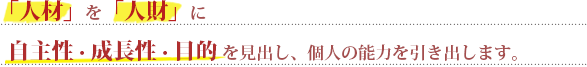 人材を人財に-自主性・成長性・目的を見出し、個人の能力を引き出します。
