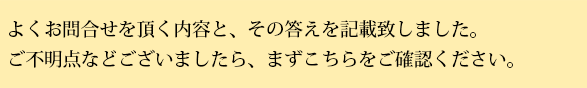 よくお問い合わせを頂く内容と、その答えを記載いたしました。ご不明店などございましたら、まずこちらをご確認ください。