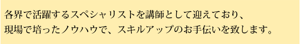 各界で活躍するスペシャリストを講師として迎えており、現場で培ったノウハウで、スキルアップのお手伝いをいたします。