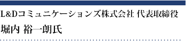 堀内 裕一朗氏 L&Dコミュニケーションズ株式会社 代表取締役