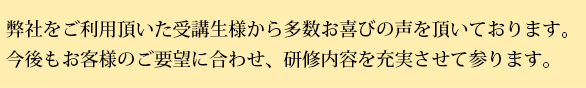 弊社をご利用いただいた受講生様から多数お喜びの声をいただいております。今後もお客様のご要望に合わせ、研修内容を充実させて参ります。