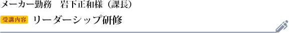 岩下正和様　メーカー勤務　役職：課長 受講研修：リーダーシップ研修
