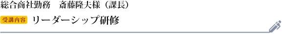 斎藤隆夫様　総合商社勤務　役職：課長 受講研修：リーダーシップ研修