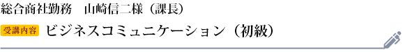 山崎信二様　総合商社勤務　役職：課長 受講研修：ビジネスコミュニケーション（初級）